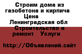 Строим дома из газобетона и кирпича › Цена ­ 100 - Ленинградская обл. Строительство и ремонт » Услуги   